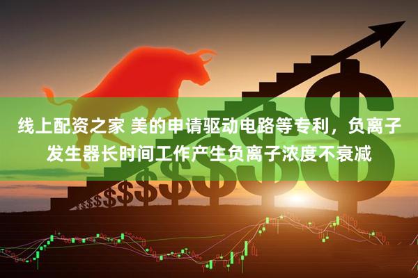 线上配资之家 美的申请驱动电路等专利，负离子发生器长时间工作产生负离子浓度不衰减