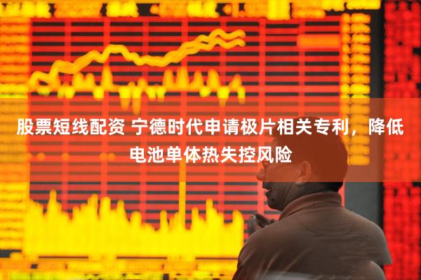 股票短线配资 宁德时代申请极片相关专利，降低电池单体热失控风险