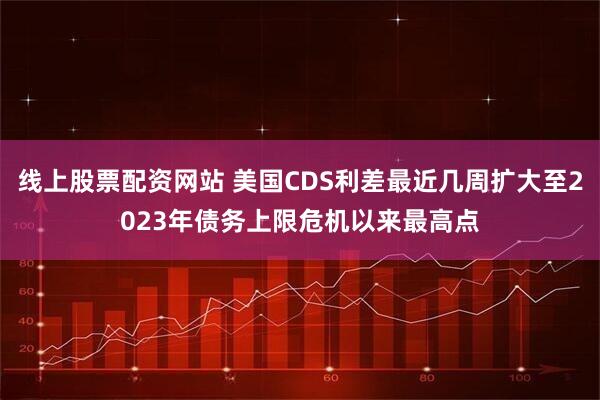 线上股票配资网站 美国CDS利差最近几周扩大至2023年债务上限危机以来最高点