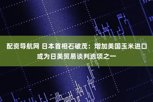 配资导航网 日本首相石破茂：增加美国玉米进口或为日美贸易谈判选项之一