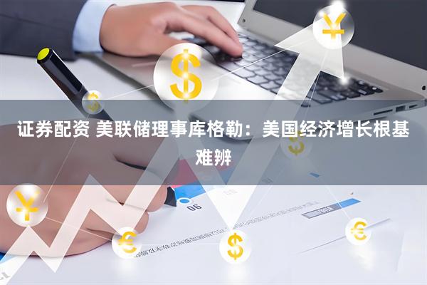 证券配资 美联储理事库格勒：美国经济增长根基难辨