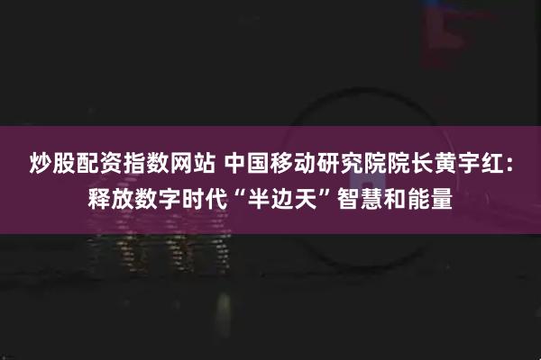 炒股配资指数网站 中国移动研究院院长黄宇红：释放数字时代“半边天”智慧和能量