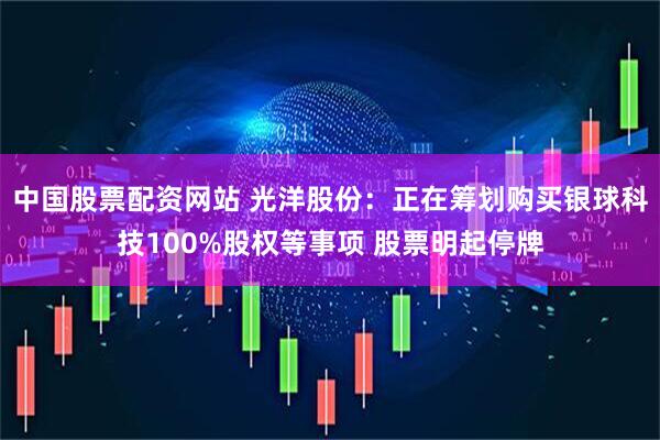 中国股票配资网站 光洋股份：正在筹划购买银球科技100%股权等事项 股票明起停牌