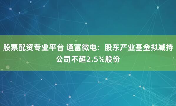 股票配资专业平台 通富微电：股东产业基金拟减持公司不超2.5%股份
