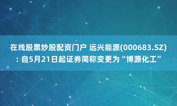 在线股票炒股配资门户 远兴能源(000683.SZ): 自5月21日起证券简称变更为“博源化工”