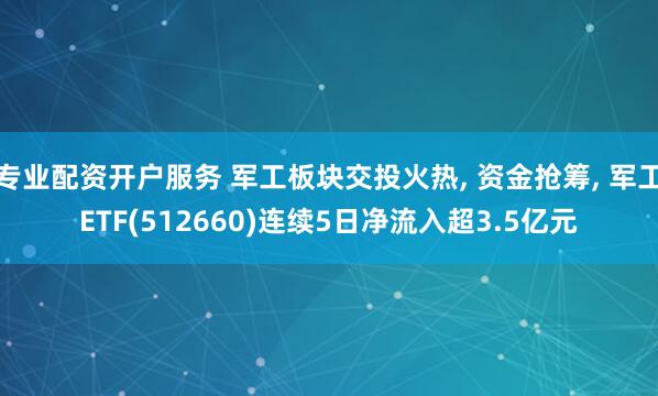 专业配资开户服务 军工板块交投火热, 资金抢筹, 军工ETF(512660)连续5日净流入超3.5亿元