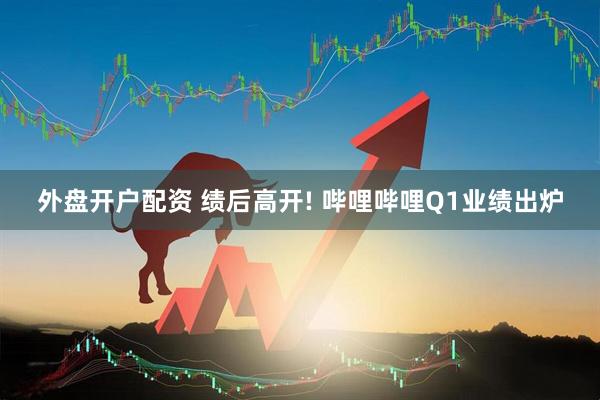 外盘开户配资 绩后高开! 哔哩哔哩Q1业绩出炉