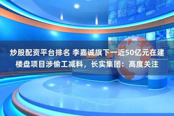 炒股配资平台排名 李嘉诚旗下一近50亿元在建楼盘项目涉偷工减料，长实集团：高度关注