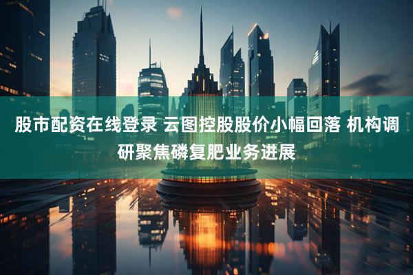 股市配资在线登录 云图控股股价小幅回落 机构调研聚焦磷复肥业务进展
