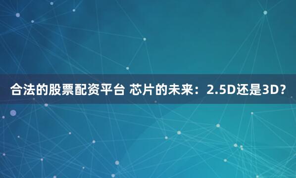 合法的股票配资平台 芯片的未来：2.5D还是3D？