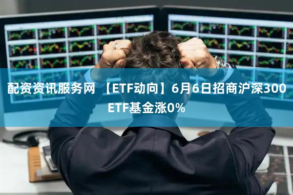 配资资讯服务网 【ETF动向】6月6日招商沪深300ETF基金涨0%