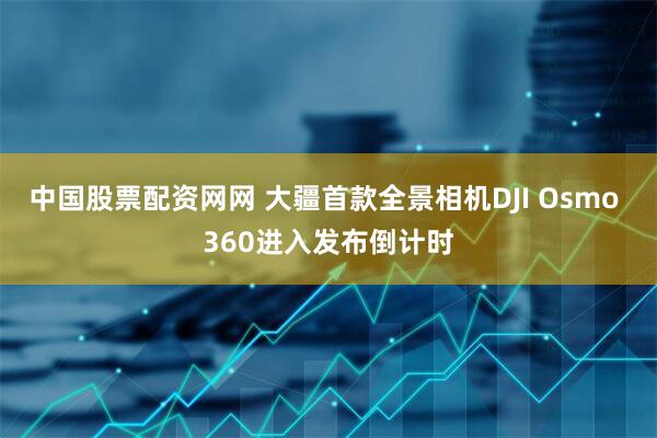 中国股票配资网网 大疆首款全景相机DJI Osmo 360进入发布倒计时