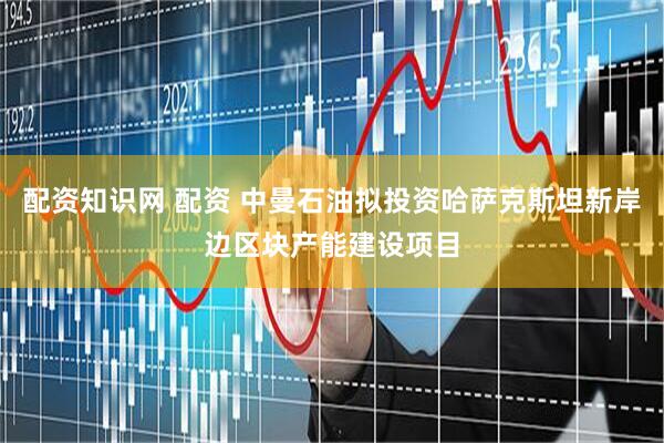 配资知识网 配资 中曼石油拟投资哈萨克斯坦新岸边区块产能建设项目