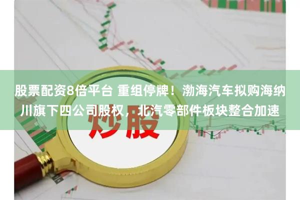 股票配资8倍平台 重组停牌！渤海汽车拟购海纳川旗下四公司股权，北汽零部件板块整合加速