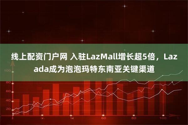 线上配资门户网 入驻LazMall增长超5倍，Lazada成为泡泡玛特东南亚关键渠道