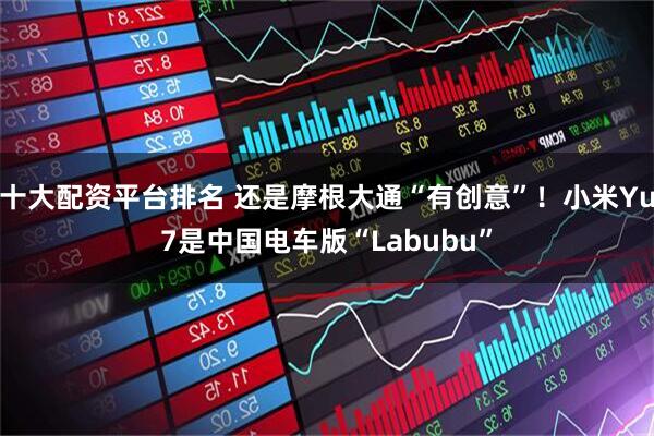十大配资平台排名 还是摩根大通“有创意”！小米Yu7是中国电车版“Labubu”