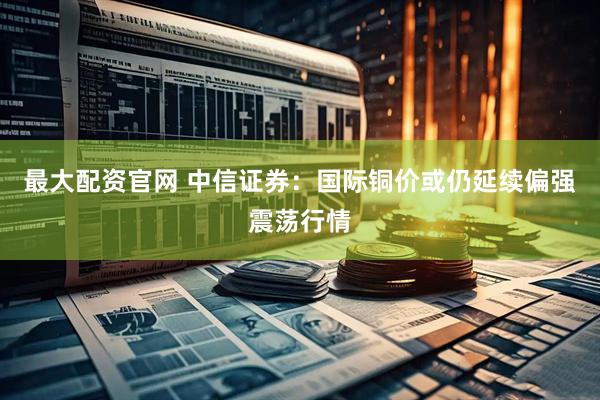 最大配资官网 中信证券：国际铜价或仍延续偏强震荡行情