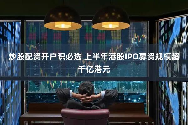 炒股配资开户识必选 上半年港股IPO募资规模超千亿港元