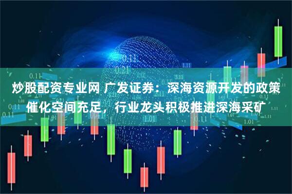 炒股配资专业网 广发证券：深海资源开发的政策催化空间充足，行业龙头积极推进深海采矿