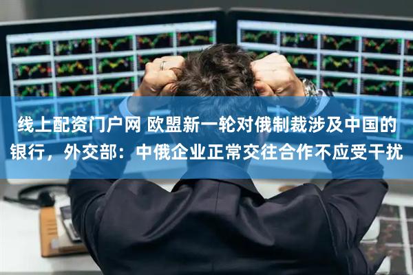 线上配资门户网 欧盟新一轮对俄制裁涉及中国的银行，外交部：中俄企业正常交往合作不应受干扰