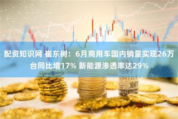 配资知识网 崔东树：6月商用车国内销量实现26万台同比增17% 新能源渗透率达29%