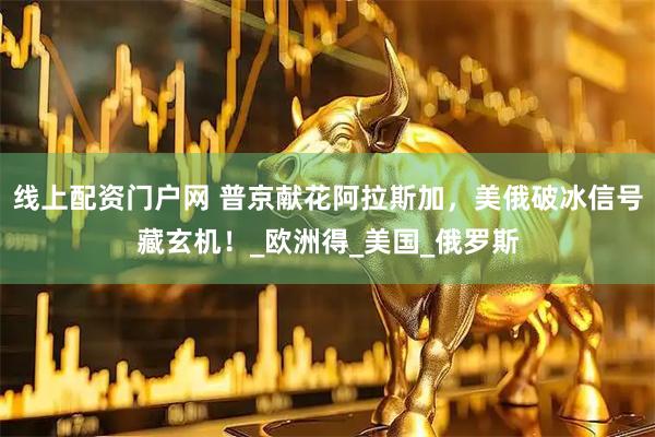 线上配资门户网 普京献花阿拉斯加，美俄破冰信号藏玄机！_欧洲得_美国_俄罗斯