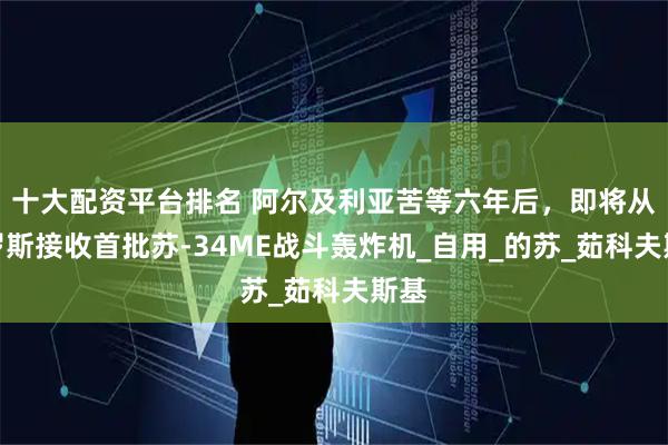 十大配资平台排名 阿尔及利亚苦等六年后，即将从俄罗斯接收首批苏-34ME战斗轰炸机_自用_的苏_茹科夫斯基