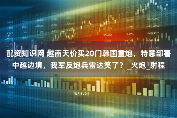 配资知识网 越南天价买20门韩国重炮，特意部署中越边境，我军反炮兵雷达笑了？_火炮_射程