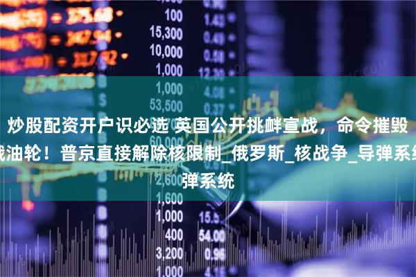 炒股配资开户识必选 英国公开挑衅宣战，命令摧毁俄油轮！普京直接解除核限制_俄罗斯_核战争_导弹系统