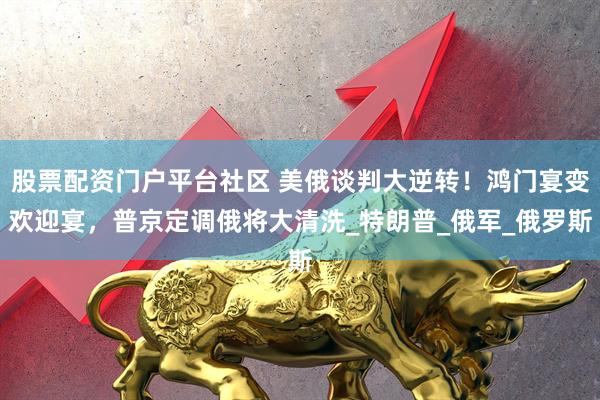 股票配资门户平台社区 美俄谈判大逆转！鸿门宴变欢迎宴，普京定调俄将大清洗_特朗普_俄军_俄罗斯